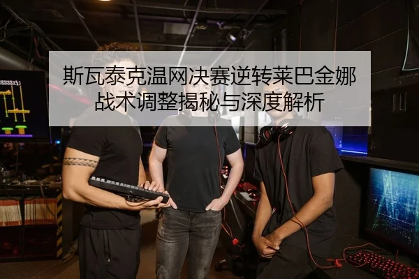 斯瓦泰克温网决赛逆转莱巴金娜 战术调整揭秘与深度解析
